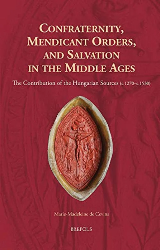 Confraternity, Mendicant Orders, and Salvation in the Middle Ages : The Contribution of the Hungarian Sources (C.1270-C.1530)