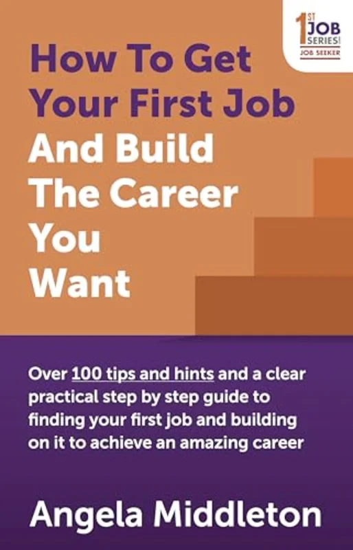 How To Get Your First Job And Build The Career You Want : Over 100 tips and hints and a clear practical step by step guide to finding your first job and building on it to achieve an amazing career